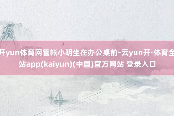 开yun体育网管帐小明坐在办公桌前-云yun开·体育全站app(kaiyun)(中国)官方网站 登录入口