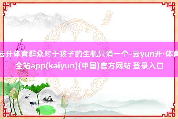 云开体育群众对于孩子的生机只消一个-云yun开·体育全站app(kaiyun)(中国)官方网站 登录入口