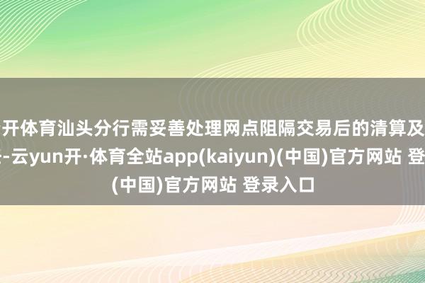 云开体育汕头分行需妥善处理网点阻隔交易后的清算及善后责任-云yun开·体育全站app(kaiyun)(中国)官方网站 登录入口