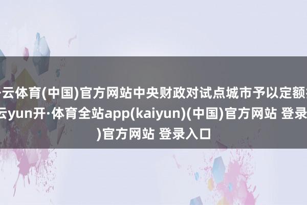 开云体育(中国)官方网站中央财政对试点城市予以定额扶持-云yun开·体育全站app(kaiyun)(中国)官方网站 登录入口