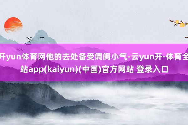 开yun体育网他的去处备受阛阓小气-云yun开·体育全站app(kaiyun)(中国)官方网站 登录入口