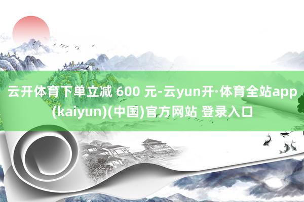 云开体育下单立减 600 元-云yun开·体育全站app(kaiyun)(中国)官方网站 登录入口