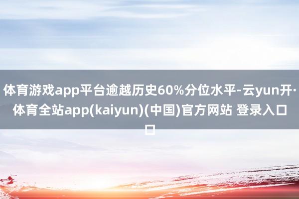 体育游戏app平台逾越历史60%分位水平-云yun开·体育全站app(kaiyun)(中国)官方网站 登录入口