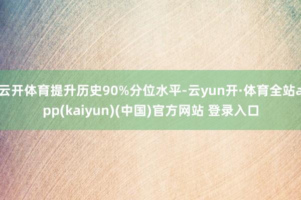 云开体育提升历史90%分位水平-云yun开·体育全站app(kaiyun)(中国)官方网站 登录入口