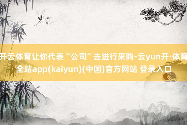 开云体育让你代表“公司”去进行采购-云yun开·体育全站app(kaiyun)(中国)官方网站 登录入口