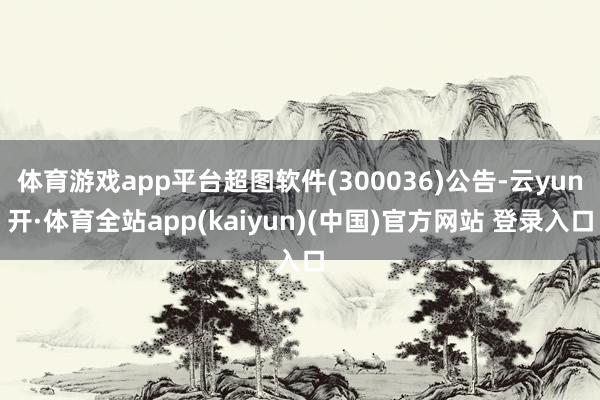 体育游戏app平台超图软件(300036)公告-云yun开·体育全站app(kaiyun)(中国)官方网站 登录入口