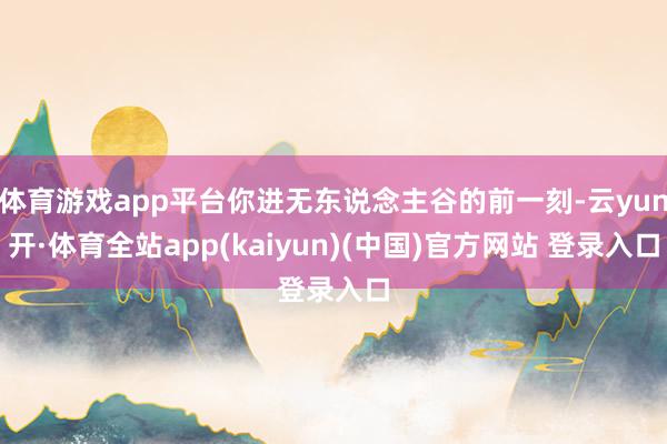 体育游戏app平台你进无东说念主谷的前一刻-云yun开·体育全站app(kaiyun)(中国)官方网站 登录入口