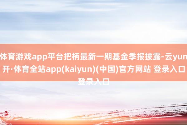 体育游戏app平台把柄最新一期基金季报披露-云yun开·体育全站app(kaiyun)(中国)官方网站 登录入口