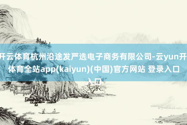 开云体育杭州沿途发严选电子商务有限公司-云yun开·体育全站app(kaiyun)(中国)官方网站 登录入口