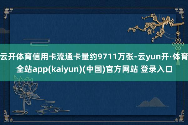 云开体育信用卡流通卡量约9711万张-云yun开·体育全站app(kaiyun)(中国)官方网站 登录入口