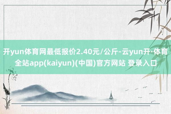 开yun体育网最低报价2.40元/公斤-云yun开·体育全站app(kaiyun)(中国)官方网站 登录入口