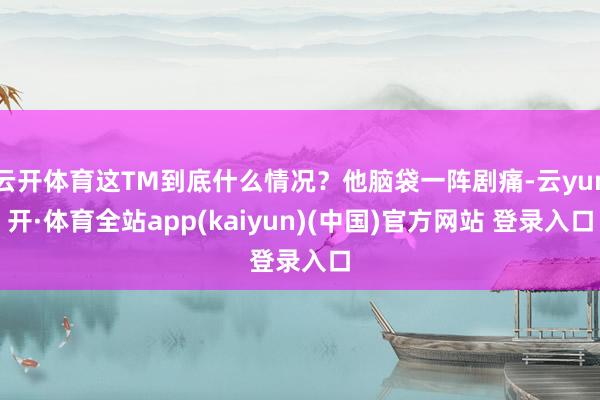 云开体育这TM到底什么情况？他脑袋一阵剧痛-云yun开·体育全站app(kaiyun)(中国)官方网站 登录入口