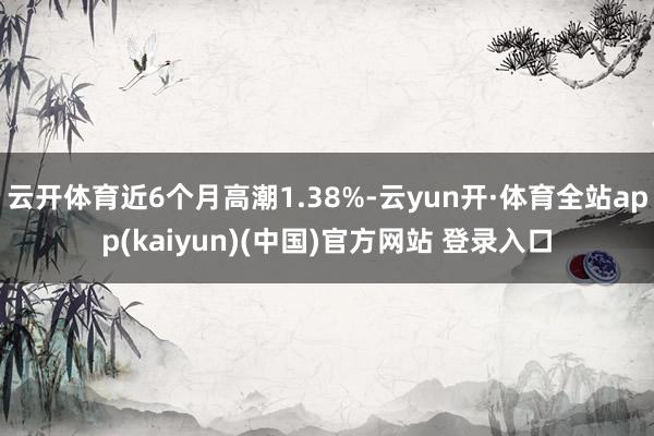 云开体育近6个月高潮1.38%-云yun开·体育全站app(kaiyun)(中国)官方网站 登录入口