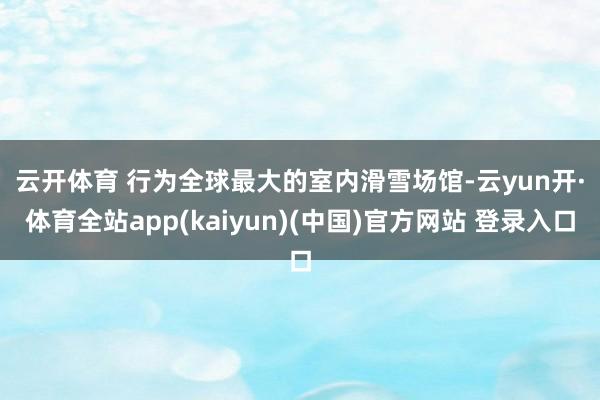 云开体育 　　行为全球最大的室内滑雪场馆-云yun开·体育全站app(kaiyun)(中国)官方网站 登录入口