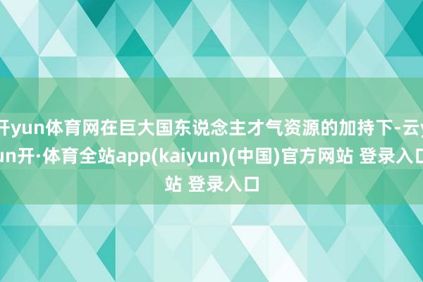 开yun体育网在巨大国东说念主才气资源的加持下-云yun开·体育全站app(kaiyun)(中国)官方网站 登录入口