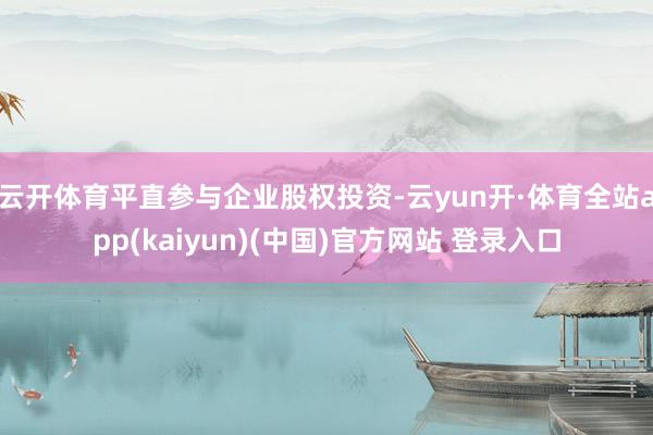 云开体育平直参与企业股权投资-云yun开·体育全站app(kaiyun)(中国)官方网站 登录入口