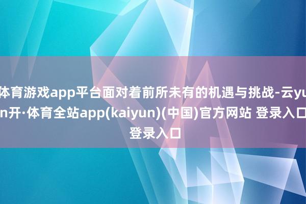 体育游戏app平台面对着前所未有的机遇与挑战-云yun开·体育全站app(kaiyun)(中国)官方网站 登录入口