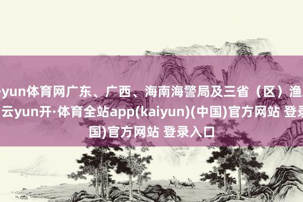 开yun体育网广东、广西、海南海警局及三省（区）渔政部门-云yun开·体育全站app(kaiyun)(中国)官方网站 登录入口