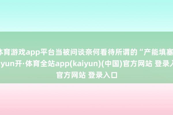 体育游戏app平台当被问谈奈何看待所谓的“产能填塞”-云yun开·体育全站app(kaiyun)(中国)官方网站 登录入口