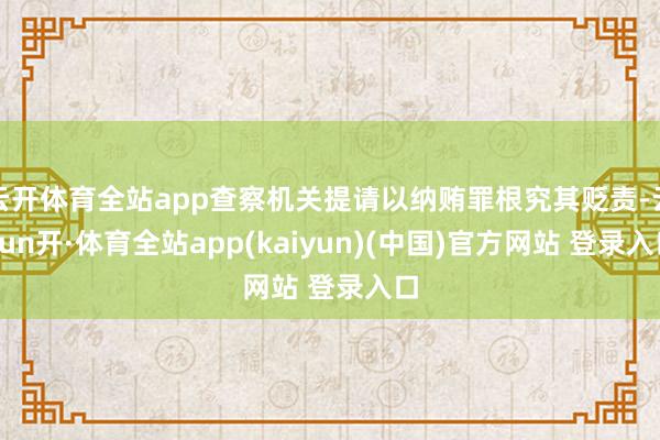 云开体育全站app查察机关提请以纳贿罪根究其贬责-云yun开·体育全站app(kaiyun)(中国)官方网站 登录入口