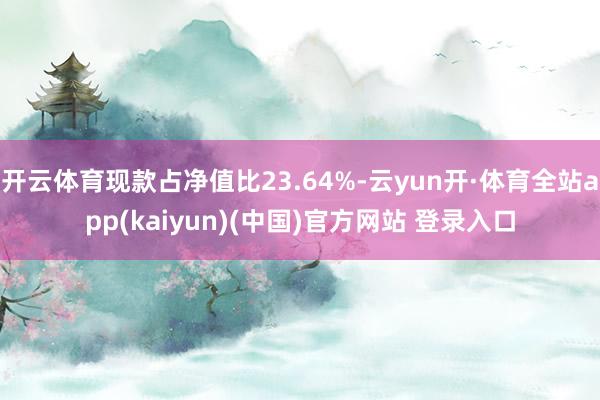 开云体育现款占净值比23.64%-云yun开·体育全站app(kaiyun)(中国)官方网站 登录入口