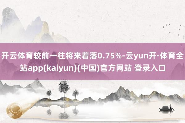 开云体育较前一往将来着落0.75%-云yun开·体育全站app(kaiyun)(中国)官方网站 登录入口