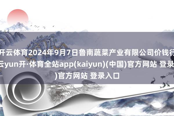 开云体育2024年9月7日鲁南蔬菜产业有限公司价钱行情-云yun开·体育全站app(kaiyun)(中国)官方网站 登录入口