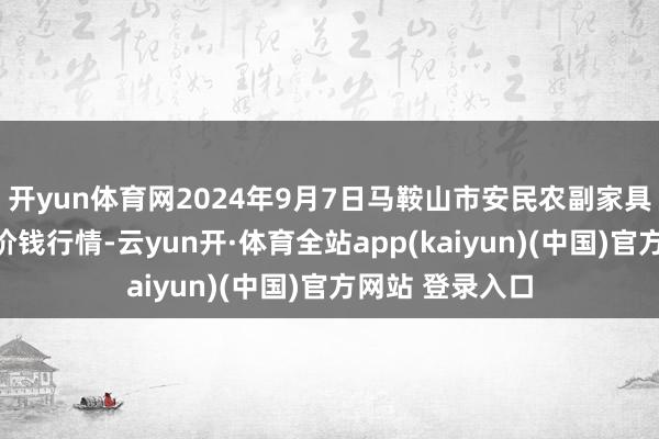 开yun体育网2024年9月7日马鞍山市安民农副家具生意有限公司价钱行情-云yun开·体育全站app(kaiyun)(中国)官方网站 登录入口