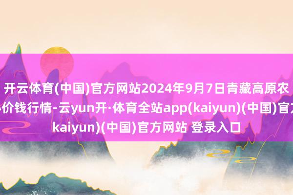 开云体育(中国)官方网站2024年9月7日青藏高原农副家具集散中心价钱行情-云yun开·体育全站app(kaiyun)(中国)官方网站 登录入口