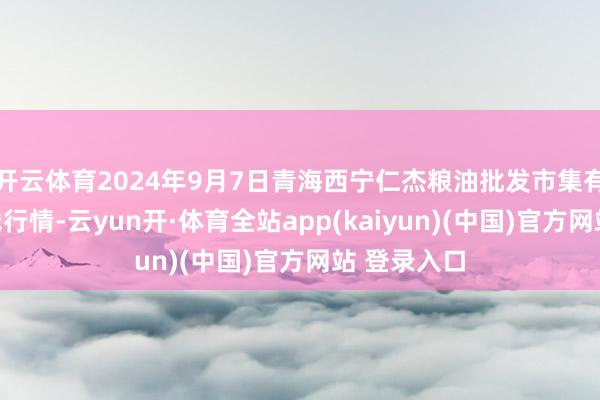 开云体育2024年9月7日青海西宁仁杰粮油批发市集有限公司价钱行情-云yun开·体育全站app(kaiyun)(中国)官方网站 登录入口