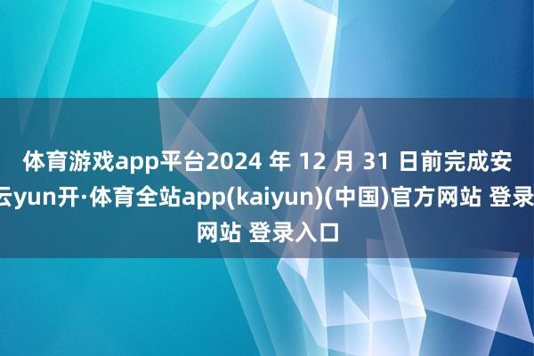 体育游戏app平台2024 年 12 月 31 日前完成安设-云yun开·体育全站app(kaiyun)(中国)官方网站 登录入口