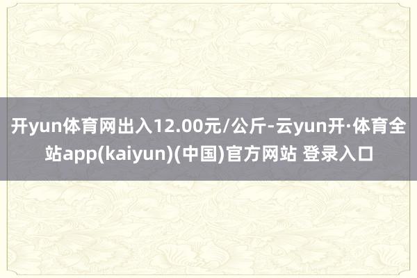 开yun体育网出入12.00元/公斤-云yun开·体育全站app(kaiyun)(中国)官方网站 登录入口