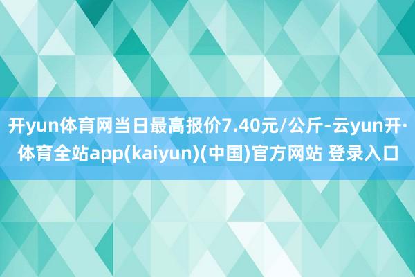 开yun体育网当日最高报价7.40元/公斤-云yun开·体育全站app(kaiyun)(中国)官方网站 登录入口