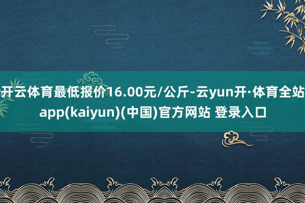 开云体育最低报价16.00元/公斤-云yun开·体育全站app(kaiyun)(中国)官方网站 登录入口