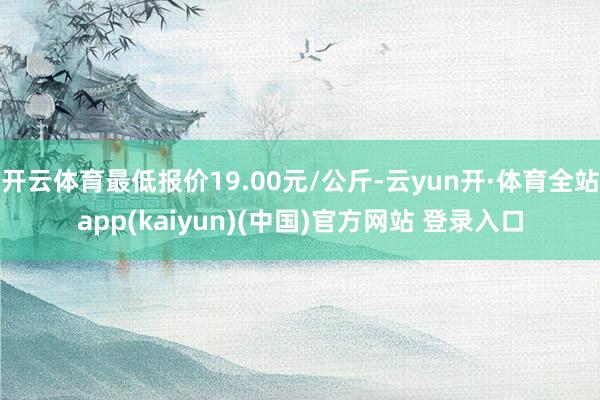 开云体育最低报价19.00元/公斤-云yun开·体育全站app(kaiyun)(中国)官方网站 登录入口