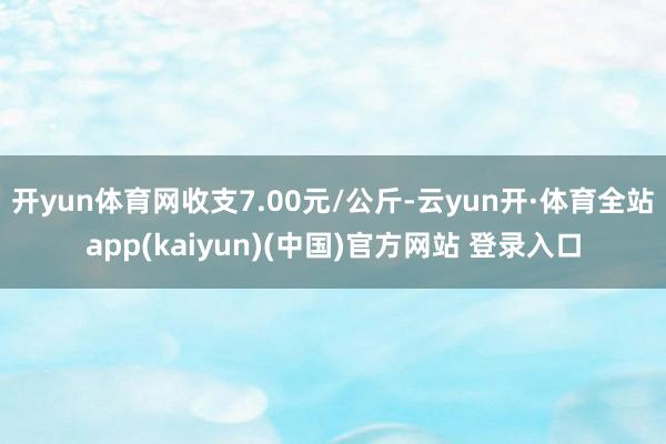 开yun体育网收支7.00元/公斤-云yun开·体育全站app(kaiyun)(中国)官方网站 登录入口