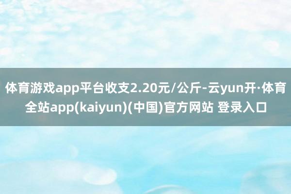 体育游戏app平台收支2.20元/公斤-云yun开·体育全站app(kaiyun)(中国)官方网站 登录入口