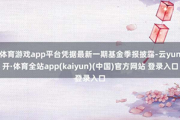 体育游戏app平台凭据最新一期基金季报披露-云yun开·体育全站app(kaiyun)(中国)官方网站 登录入口