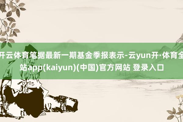 开云体育笔据最新一期基金季报表示-云yun开·体育全站app(kaiyun)(中国)官方网站 登录入口