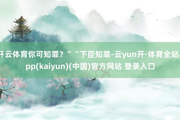 开云体育你可知罪？”“下臣知罪-云yun开·体育全站app(kaiyun)(中国)官方网站 登录入口