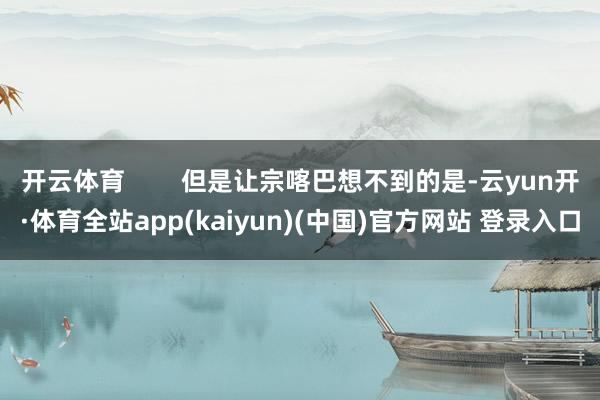 开云体育        但是让宗喀巴想不到的是-云yun开·体育全站app(kaiyun)(中国)官方网站 登录入口