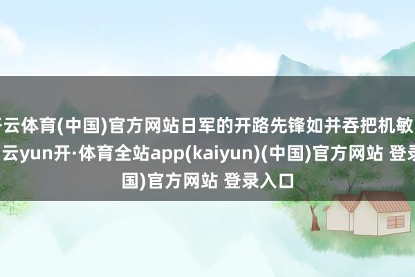 开云体育(中国)官方网站日军的开路先锋如并吞把机敏的尖刀-云yun开·体育全站app(kaiyun)(中国)官方网站 登录入口