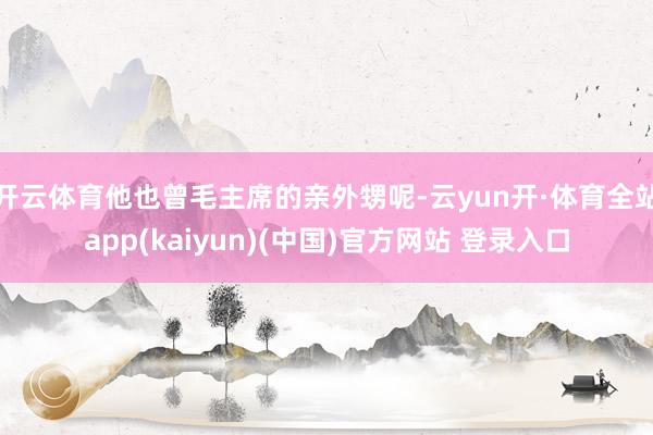 开云体育他也曾毛主席的亲外甥呢-云yun开·体育全站app(kaiyun)(中国)官方网站 登录入口