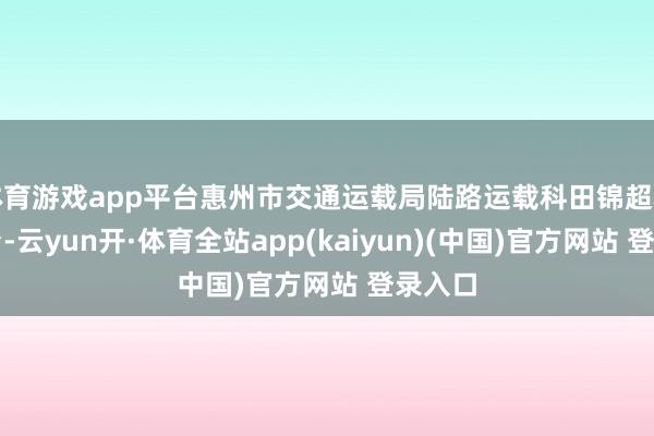 体育游戏app平台惠州市交通运载局陆路运载科田锦超科员登台-云yun开·体育全站app(kaiyun)(中国)官方网站 登录入口