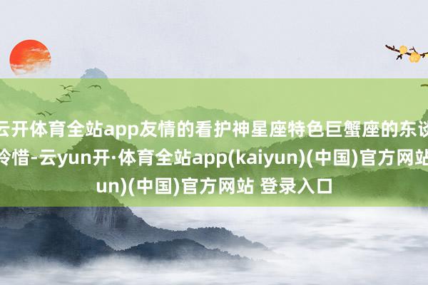 云开体育全站app友情的看护神星座特色巨蟹座的东谈主温顺、怜惜-云yun开·体育全站app(kaiyun)(中国)官方网站 登录入口