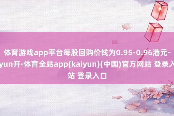 体育游戏app平台每股回购价钱为0.95-0.96港元-云yun开·体育全站app(kaiyun)(中国)官方网站 登录入口