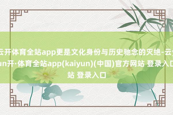 云开体育全站app更是文化身份与历史驰念的灭绝-云yun开·体育全站app(kaiyun)(中国)官方网站 登录入口