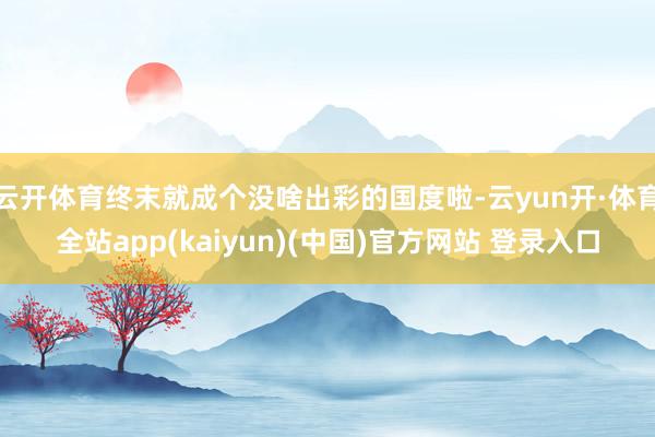 云开体育终末就成个没啥出彩的国度啦-云yun开·体育全站app(kaiyun)(中国)官方网站 登录入口