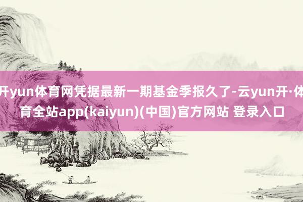 开yun体育网凭据最新一期基金季报久了-云yun开·体育全站app(kaiyun)(中国)官方网站 登录入口