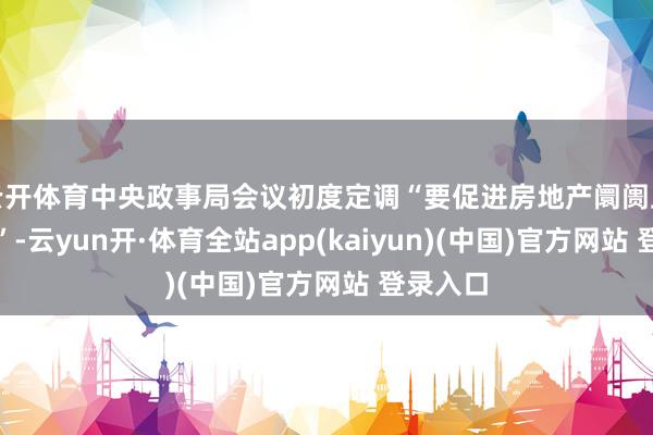 云开体育中央政事局会议初度定调“要促进房地产阛阓止跌回稳”-云yun开·体育全站app(kaiyun)(中国)官方网站 登录入口